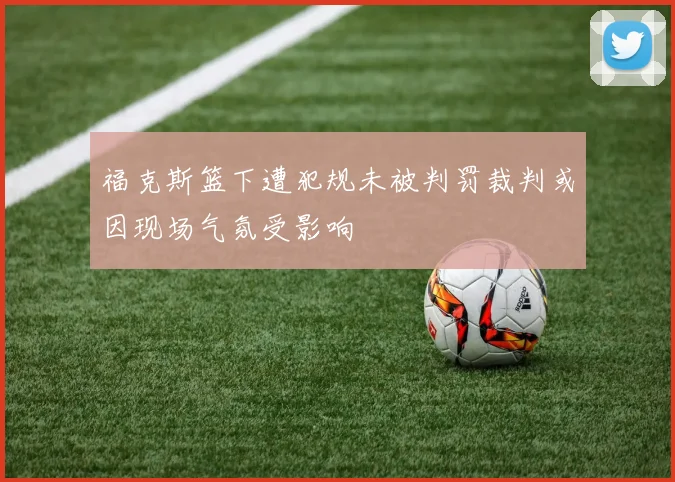 福克斯篮下遭犯规未被判罚裁判或因现场气氛受影响