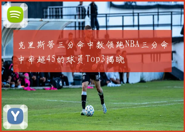 克里斯蒂三分命中数领跑NBA三分命中率超45的球员Top3揭晓