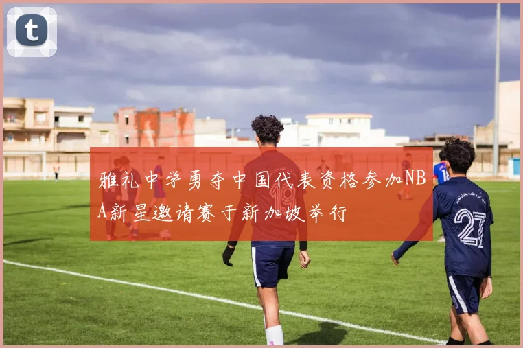 雅礼中学勇夺中国代表资格参加NBA新星邀请赛于新加坡举行