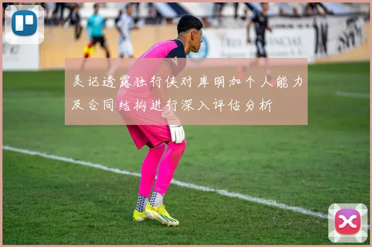 美记透露独行侠对库明加个人能力及合同结构进行深入评估分析