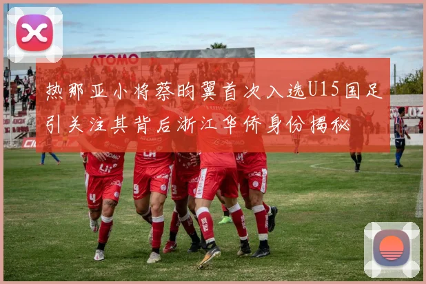 热那亚小将蔡昀翼首次入选U15国足引关注其背后浙江华侨身份揭秘