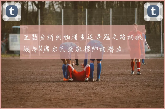 里瑟分析利物浦重返争冠之路的挑战与M席尔瓦接班穆帅的潜力
