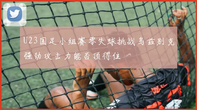 U23国足小组赛零失球挑战乌兹别克强劲攻击力能否顶得住