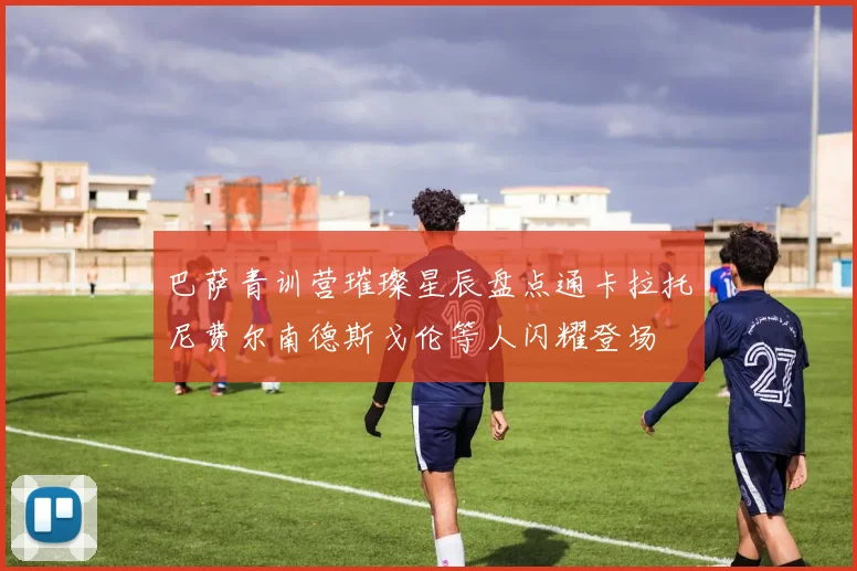 巴萨青训营璀璨星辰盘点通卡拉托尼费尔南德斯戈伦等人闪耀登场