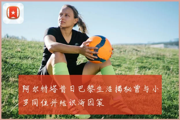 阿尔特塔昔日巴黎生活揭秘曾与小罗同住并结识海因策