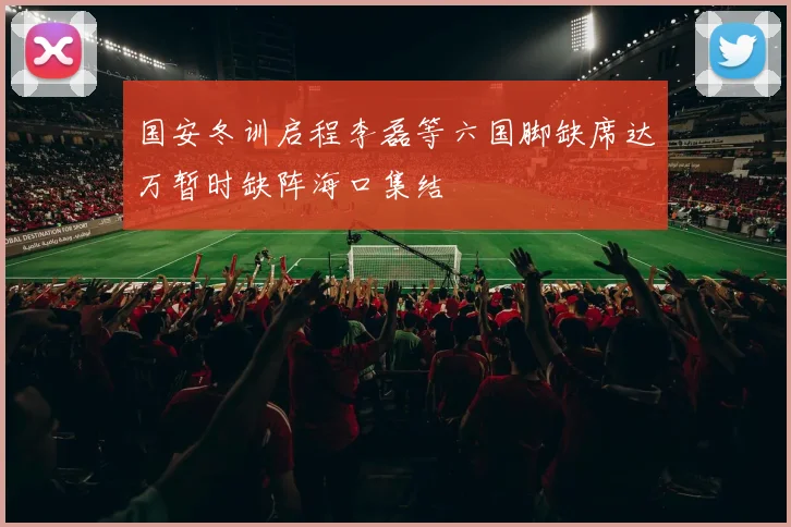 国安冬训启程李磊等六国脚缺席达万暂时缺阵海口集结