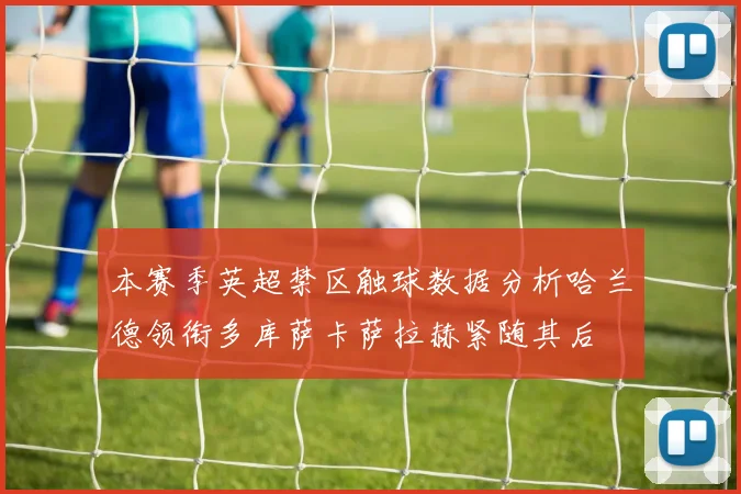 本赛季英超禁区触球数据分析哈兰德领衔多库萨卡萨拉赫紧随其后